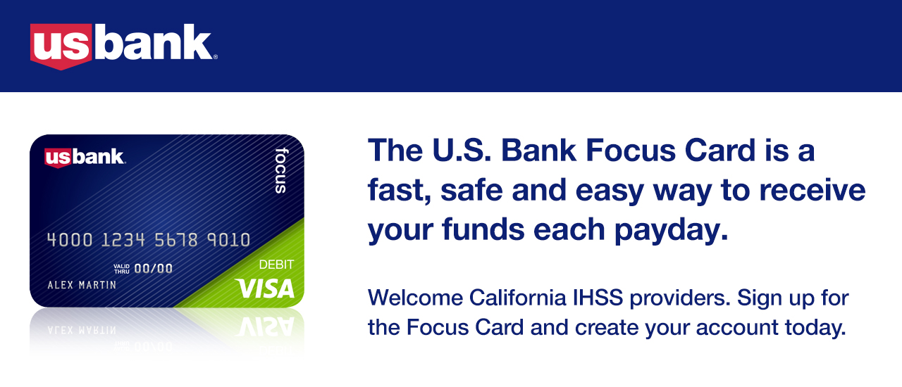 The U.S. Bank Focus Card is a fast, safe and easy way to receive your funds each payday. Welcome California IHSS providers. Sign up for the Focus Card and create your account today.